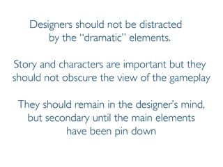 Prof. Pier Luca Lanzi
Designers should not be distracted
by the “dramatic” elements.
Story and characters are important but they
should not obscure the view of the gameplay
They should remain in the designer’s mind,
but secondary until the main elements
have been pin down
 
