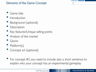 Prof. Pier Luca Lanzi
Elements of the Game Concept
•  Game title
•  Introduction
•  Background (optional)
•  Description
•  Key features/Unique selling points
•  Analysis of the market
•  Genre
•  Platform(s)
•  Concept art (optional)
•  For concept #2 you need to include also a short sentence to
explain why your concept has an experimental gameplay
12
 
