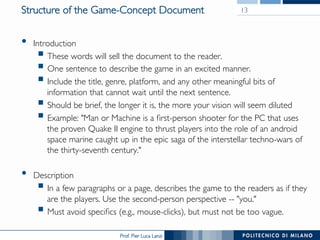 Prof. Pier Luca Lanzi
Structure of the Game-Concept Document
•  Introduction
§ These words will sell the document to the reader.
§ One sentence to describe the game in an excited manner.
§ Include the title, genre, platform, and any other meaningful bits of
information that cannot wait until the next sentence.
§ Should be brief, the longer it is, the more your vision will seem diluted
§ Example: "Man or Machine is a first-person shooter for the PC that uses
the proven Quake II engine to thrust players into the role of an android
space marine caught up in the epic saga of the interstellar techno-wars of
the thirty-seventh century."
•  Description
§ In a few paragraphs or a page, describes the game to the readers as if they
are the players. Use the second-person perspective -- "you."
§ Must avoid specifics (e.g., mouse-clicks), but must not be too vague.
13
 