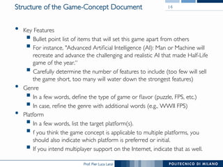 Prof. Pier Luca Lanzi
Structure of the Game-Concept Document
•  Key Features
§ Bullet point list of items that will set this game apart from others
§ For instance, "Advanced Artificial Intelligence (AI): Man or Machine will
recreate and advance the challenging and realistic AI that made Half-Life
game of the year.“
§ Carefully determine the number of features to include (too few will sell
the game short, too many will water down the strongest features)
•  Genre
§ In a few words, define the type of game or flavor (puzzle, FPS, etc.)
§ In case, refine the genre with additional words (e.g., WWII FPS)
•  Platform
§ In a few words, list the target platform(s).
§ f you think the game concept is applicable to multiple platforms, you
should also indicate which platform is preferred or initial.
§ If you intend multiplayer support on the Internet, indicate that as well.
14
 