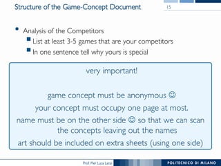 Prof. Pier Luca Lanzi
Structure of the Game-Concept Document
•  Analysis of the Competitors
§ List at least 3-5 games that are your competitors
§ In one sentence tell why yours is special
15
very important!
game concept must be anonymous J
your concept must occupy one page at most.
name must be on the other side J so that we can scan
the concepts leaving out the names
art should be included on extra sheets (using one side)
 