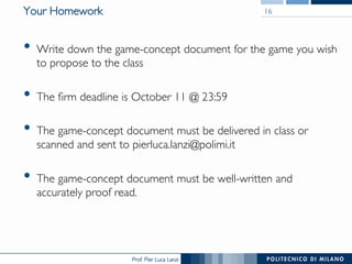 Prof. Pier Luca Lanzi
Your Homework
•  Write down the game-concept document for the game you wish
to propose to the class
•  The firm deadline is October 11 @ 23:59
•  The game-concept document must be delivered in class or
scanned and sent to pierluca.lanzi@polimi.it
•  The game-concept document must be well-written and
accurately proof read.
16
 