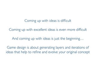 Prof. Pier Luca Lanzi
Coming up with ideas is difficult
Coming up with excellent ideas is even more difficult
And coming up with ideas is just the beginning…
Game design is about generating layers and iterations of
ideas that help to refine and evolve your original concept
 