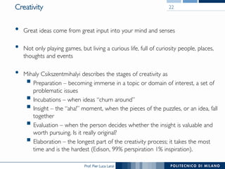 Prof. Pier Luca Lanzi
Creativity
•  Great ideas come from great input into your mind and senses
•  Not only playing games, but living a curious life, full of curiosity people, places,
thoughts and events
•  Mihaly Csikszentmihalyi describes the stages of creativity as
§ Preparation – becoming immerse in a topic or domain of interest, a set of
problematic issues
§ Incubations – when ideas “churn around”
§ Insight – the “aha!” moment, when the pieces of the puzzles, or an idea, fall
together
§ Evaluation – when the person decides whether the insight is valuable and
worth pursuing. Is it really original?
§ Elaboration – the longest part of the creativity process; it takes the most
time and is the hardest (Edison, 99% perspiration 1% inspiration).
22
 