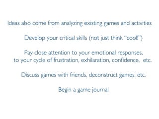 Prof. Pier Luca Lanzi
Ideas also come from analyzing existing games and activities
Develop your critical skills (not just think “cool!”)
Pay close attention to your emotional responses,
to your cycle of frustration, exhilaration, confidence, etc.
Discuss games with friends, deconstruct games, etc.
Begin a game journal
 