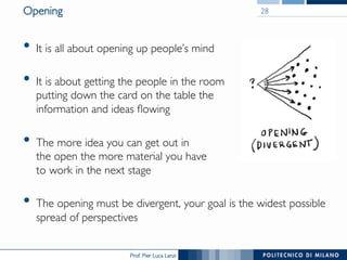 Prof. Pier Luca Lanzi
Opening
•  It is all about opening up people’s mind
•  It is about getting the people in the room
putting down the card on the table the
information and ideas flowing
•  The more idea you can get out in
the open the more material you have
to work in the next stage
•  The opening must be divergent, your goal is the widest possible
spread of perspectives
28
 