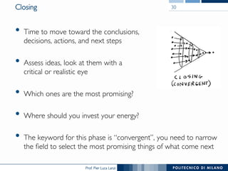 Prof. Pier Luca Lanzi
Closing
•  Time to move toward the conclusions,
decisions, actions, and next steps
•  Assess ideas, look at them with a
critical or realistic eye
•  Which ones are the most promising?
•  Where should you invest your energy?
•  The keyword for this phase is “convergent”, you need to narrow
the field to select the most promising things of what come next
30
 