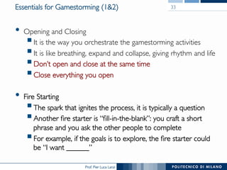 Prof. Pier Luca Lanzi
Essentials for Gamestorming (1&2)
•  Opening and Closing
§ It is the way you orchestrate the gamestorming activities
§ It is like breathing, expand and collapse, giving rhythm and life
§ Don’t open and close at the same time
§ Close everything you open
•  Fire Starting
§ The spark that ignites the process, it is typically a question
§ Another fire starter is “fill-in-the-blank”: you craft a short
phrase and you ask the other people to complete
§ For example, if the goals is to explore, the fire starter could
be “I want ______”
33
 