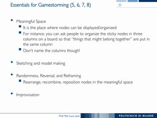 Prof. Pier Luca Lanzi
Essentials for Gamestorming (5, 6, 7, 8)
•  Meaningful Space
§ It is the place where nodes can be displayed/organized
§ For instance, you can ask people to organize the sticky nodes in three
columns on a board so that “things that might belong together” are put in
the same column
§ Don’t name the columns though!
•  Sketching and model making
•  Randomness, Reversal, and Reframing
§ Rearrange, recombine, reposition nodes in the meaningful space
•  Improvisation
35
 