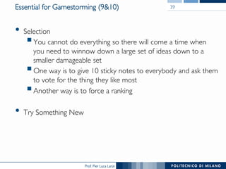 Prof. Pier Luca Lanzi
Essential for Gamestorming (9&10)
•  Selection
§ You cannot do everything so there will come a time when
you need to winnow down a large set of ideas down to a
smaller damageable set
§ One way is to give 10 sticky notes to everybody and ask them
to vote for the thing they like most
§ Another way is to force a ranking
•  Try Something New
39
 