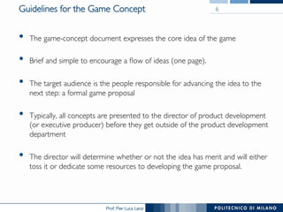 Prof. Pier Luca Lanzi
Guidelines for the Game Concept
•  The game-concept document expresses the core idea of the game
•  Brief and simple to encourage a flow of ideas (one page).
•  The target audience is the people responsible for advancing the idea to the
next step: a formal game proposal
•  Typically, all concepts are presented to the director of product development
(or executive producer) before they get outside of the product development
department
•  The director will determine whether or not the idea has merit and will either
toss it or dedicate some resources to developing the game proposal.
6
 