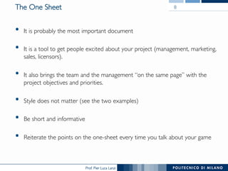 Prof. Pier Luca Lanzi
The One Sheet
•  It is probably the most important document
•  It is a tool to get people excited about your project (management, marketing,
sales, licensors).
•  It also brings the team and the management “on the same page” with the
project objectives and priorities.
•  Style does not matter (see the two examples)
•  Be short and informative
•  Reiterate the points on the one-sheet every time you talk about your game
8
 