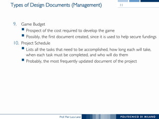 Prof. Pier Luca Lanzi
Types of Design Documents (Management) 11
9.  Game Budget
§ Prospect of the cost required to develop the game
§ Possibly, the first document created, since it is used to help secure fundings
10.  Project Schedule
§ Lists all the tasks that need to be accomplished, how long each will take,
when each task must be completed, and who will do them
§ Probably, the most frequently updated document of the project
 