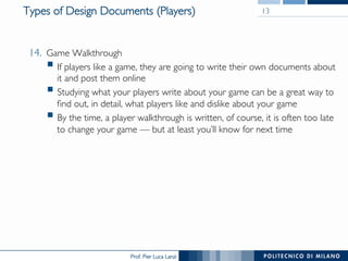 Prof. Pier Luca Lanzi
Types of Design Documents (Players) 13
14.  Game Walkthrough
§ If players like a game, they are going to write their own documents about
it and post them online
§ Studying what your players write about your game can be a great way to
find out, in detail, what players like and dislike about your game
§ By the time, a player walkthrough is written, of course, it is often too late
to change your game — but at least you’ll know for next time
 
