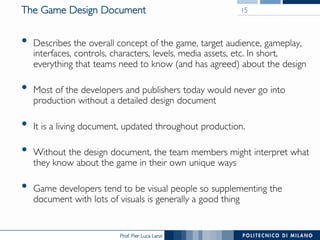 Prof. Pier Luca Lanzi
The Game Design Document
•  Describes the overall concept of the game, target audience, gameplay,
interfaces, controls, characters, levels, media assets, etc. In short,
everything that teams need to know (and has agreed) about the design
•  Most of the developers and publishers today would never go into
production without a detailed design document
•  It is a living document, updated throughout production.
•  Without the design document, the team members might interpret what
they know about the game in their own unique ways
•  Game developers tend to be visual people so supplementing the
document with lots of visuals is generally a good thing
15
 