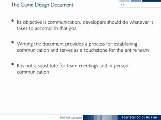 Prof. Pier Luca Lanzi
The Game Design Document
•  Its objective is communication, developers should do whatever it
takes to accomplish that goal
•  Writing the document provides a process for establishing
communication and serves as a touchstone for the entire team
•  It is not a substitute for team meetings and in-person
communication
16
 