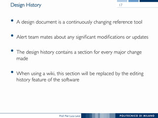 Prof. Pier Luca Lanzi
Design History
•  A design document is a continuously changing reference tool
•  Alert team mates about any significant modifications or updates
•  The design history contains a section for every major change
made
•  When using a wiki, this section will be replaced by the editing
history feature of the software
17
 