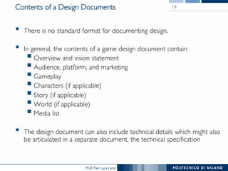 Prof. Pier Luca Lanzi
Contents of a Design Documents
•  There is no standard format for documenting design.
•  In general, the contents of a game design document contain
§ Overview and vision statement
§ Audience, platform, and marketing
§ Gameplay
§ Characters (if applicable)
§ Story (if applicable)
§ World (if applicable)
§ Media list
•  The design document can also include technical details which might also
be articulated in a separate document, the technical specification
19
 
