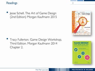 Prof. Pier Luca Lanzi
Readings
•  Jesse Schell. The Art of Game Design
(2nd Edition) Morgan Kaufmann 2015
•  Tracy Fullerton. Game Design Workshop,
Third Edition. Morgan Kaufmann 2014
Chapter 2.
2
 