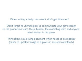 Prof. Pier Luca Lanzi
When writing a design document, don’t get distracted!
Don’t forget its ultimate goal: to communicate your game design
to the production team, the publisher, the marketing team and anyone
else involved in the game.
Think about it as a living document which needs to be modular
(easier to update/manage as it grows in size and complexity)
 