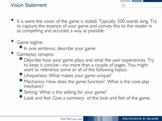 Prof. Pier Luca Lanzi
Vision Statement
•  It is were the vision of the game is stated. Typically, 500 words long. Try
to capture the essence of your game and convey this to the reader in
as compelling and accurate a way as possible.
•  Game logline
§ In one sentence, describe your game
•  Gameplay synopsis
§ Describe how your game plays and what the user experiences. Try
to keep it concise—no more than a couple of pages. You might
want to reference some or all of the following topics:
§ Uniqueness: What makes your game unique?
§ Mechanics: How does the game function? What is the core play
mechanic?
§ Setting: What is the setting for your game?
§ Look and feel: Give a summary of the look and feel of the game.
22
 