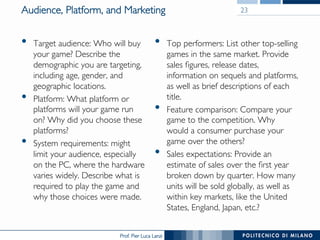 Prof. Pier Luca Lanzi
Audience, Platform, and Marketing
•  Target audience: Who will buy
your game? Describe the
demographic you are targeting,
including age, gender, and
geographic locations.
•  Platform: What platform or
platforms will your game run
on? Why did you choose these
platforms?
•  System requirements: might
limit your audience, especially
on the PC, where the hardware
varies widely. Describe what is
required to play the game and
why those choices were made.
•  Top performers: List other top-selling
games in the same market. Provide
sales figures, release dates,
information on sequels and platforms,
as well as brief descriptions of each
title.
•  Feature comparison: Compare your
game to the competition. Why
would a consumer purchase your
game over the others?
•  Sales expectations: Provide an
estimate of sales over the first year
broken down by quarter. How many
units will be sold globally, as well as
within key markets, like the United
States, England, Japan, etc.?
23
 