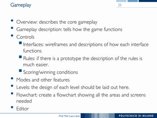 Prof. Pier Luca Lanzi
Gameplay
•  Overview: describes the core gameplay
•  Gameplay description: tells how the game functions
•  Controls
§ Interfaces: wireframes and descriptions of how each interface
functions
§ Rules: if there is a prototype the description of the rules is
much easier.
§ Scoring/winning conditions
•  Modes and other features
•  Levels: the design of each level should be laid out here.
•  Flowchart: create a flowchart showing all the areas and screens
needed
•  Editor
25
 