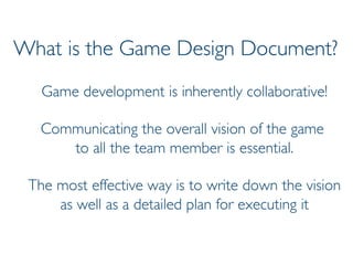 Prof. Pier Luca Lanzi
What is the Game Design Document?
Game development is inherently collaborative!
Communicating the overall vision of the game
to all the team member is essential.
The most effective way is to write down the vision
as well as a detailed plan for executing it
 