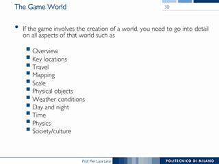 Prof. Pier Luca Lanzi
The Game World
•  If the game involves the creation of a world, you need to go into detail
on all aspects of that world such as
§ Overview
§ Key locations
§ Travel
§ Mapping
§ Scale
§ Physical objects
§ Weather conditions
§ Day and night
§ Time
§ Physics
§ Society/culture
30
 