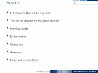Prof. Pier Luca Lanzi
Media List
•  List all media that will be required.
•  The list will depend on the game specifics
•  Interface assets
•  Environments
•  Characters
•  Animation
•  Music and sound effects
31
 