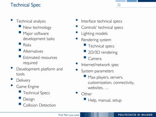 Prof. Pier Luca Lanzi
Technical Spec
•  Technical analysis
§ New technology
§ Major software
development tasks
§ Risks
§ Alternatives
§ Estimated resources
required
•  Development platform and
tools
•  Delivery
•  Game Engine
§ Technical Specs
§ Design
§ Collision Detection
•  Interface technical specs
•  Controls’ technical specs
•  Lighting models
•  Rendering system
§ Technical specs
§ 2D/3D rendering
§ Camera
•  Internet/network spec
•  System parameters
§ Max players, servers,
customization, connectivity,
websites, …
•  Other
§ Help, manual, setup
32
 