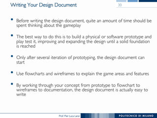 Prof. Pier Luca Lanzi
Writing Your Design Document
•  Before writing the design document, quite an amount of time should be
spent thinking about the gameplay
•  The best way to do this is to build a physical or software prototype and
play test it, improving and expanding the design until a solid foundation
is reached
•  Only after several iteration of prototyping, the design document can
start
•  Use flowcharts and wireframes to explain the game areas and features
•  By working through your concept from prototype to flowchart to
wireframes to documentation, the design document is actually easy to
write
33
 