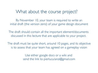 Prof. Pier Luca Lanzi
What about the course project?
By November 10, your team is required to write an
initial draft (the version zero) of your game design document
The draft should contain all the important element/documents
discussed in this lecture that are applicable to your project.
The draft must be quite short, around 10 pages, and its objective
is to assess that your team has agreed on a gameplay vision
Use either google docs or a wiki and
send the link to pierluca.lanzi@gmail.com
 
