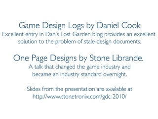 Prof. Pier Luca Lanzi
Game Design Logs by Daniel Cook
Excellent entry in Dan’s Lost Garden blog provides an excellent
solution to the problem of stale design documents.
One Page Designs by Stone Librande.
A talk that changed the game industry and
became an industry standard overnight.
Slides from the presentation are available at
http://www.stonetronix.com/gdc-2010/
 