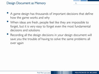 Prof. Pier Luca Lanzi
Design Document as Memory
•  A game design has thousands of important decisions that define
how the game works and why
•  When ideas are fresh, people feel like they are impossible to
forget, but it is very easy to forget even the most fundamental
decisions and solutions
•  Recording all the design decisions in your design document will
save you the trouble of having to solve the same problems all
over again
6
 