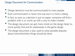 Prof. Pier Luca Lanzi
Design Document for Communication
•  Design decisions must be communicated to many people
•  Such communication is never one-way but it is more a dialog
•  In fact, as soon as a decision is put on paper, someone will find a
problem with it, or come up with a way to make it better
•  The design document can get more minds on the design faster to
more quickly find and fix weaknesses in the game design
•  The design document is also used to solve possible disputes
about how/who/when things should be done
7
 
