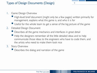 Prof. Pier Luca Lanzi
Types of Design Documents (Design)
1.  Game Design Overview
§ High-level brief document (might only be a few pages) written primarily for
management, explains what this game is, and who it is for
§ Useful for the whole team to get a sense of the big picture of the game
2.  Detailed Design Document
§ Describes all the game mechanics and interfaces in great detail
§ Help the designers remember all the little detailed ideas and to help
communicate those ideas to the engineers who have to code them, and
the artists who need to make them look nice
3.  Story Overview
§ Describes the dialog and narration of the game
9
 