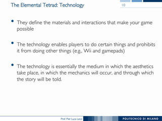 Prof. Pier Luca Lanzi
The Elemental Tetrad: Technology
•  They define the materials and interactions that make your game
possible
•  The technology enables players to do certain things and prohibits
it from doing other things (e.g., Wii and gamepads)
•  The technology is essentially the medium in which the aesthetics
take place, in which the mechanics will occur, and through which
the story will be told.
10
 