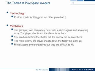 Prof. Pier Luca Lanzi
The Tedrad at Play: Space Invaders
•  Technology
§ Custom made for this game, no other game had it
•  Mechanics
§ The gameplay was completely new, with a player against and advancing
army. The player shoots and the aliens shoot back
§ You can hide behind the shields but the enemy can destroy them
§ The more enemy the player shoots down the faster the aliens go
§ Flying saucers give extra points but they are difficult to hit
13
 