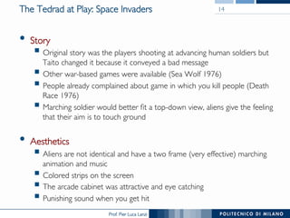 Prof. Pier Luca Lanzi
The Tedrad at Play: Space Invaders
•  Story
§ Original story was the players shooting at advancing human soldiers but
Taito changed it because it conveyed a bad message
§ Other war-based games were available (Sea Wolf 1976)
§ People already complained about game in which you kill people (Death
Race 1976)
§ Marching soldier would better fit a top-down view, aliens give the feeling
that their aim is to touch ground
•  Aesthetics
§ Aliens are not identical and have a two frame (very effective) marching
animation and music
§ Colored strips on the screen
§ The arcade cabinet was attractive and eye catching
§ Punishing sound when you get hit
14
 