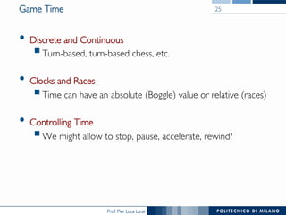 Prof. Pier Luca Lanzi
Game Time
•  Discrete and Continuous
§ Turn-based, turn-based chess, etc.
•  Clocks and Races
§ Time can have an absolute (Boggle) value or relative (races)
•  Controlling Time
§ We might allow to stop, pause, accelerate, rewind?
25
 