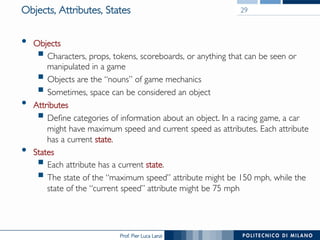 Prof. Pier Luca Lanzi
Objects, Attributes, States
•  Objects
§ Characters, props, tokens, scoreboards, or anything that can be seen or
manipulated in a game
§ Objects are the “nouns” of game mechanics
§ Sometimes, space can be considered an object
•  Attributes
§ Define categories of information about an object. In a racing game, a car
might have maximum speed and current speed as attributes. Each attribute
has a current state.
•  States
§ Each attribute has a current state.
§ The state of the “maximum speed” attribute might be 150 mph, while the
state of the “current speed” attribute might be 75 mph
29
 