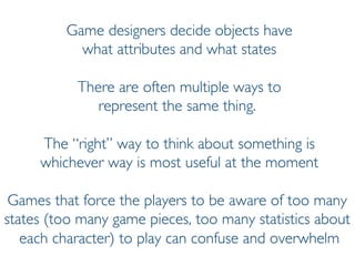 Prof. Pier Luca Lanzi
Game designers decide objects have
what attributes and what states
There are often multiple ways to
represent the same thing.
The “right” way to think about something is
whichever way is most useful at the moment
Games that force the players to be aware of too many
states (too many game pieces, too many statistics about
each character) to play can confuse and overwhelm
 