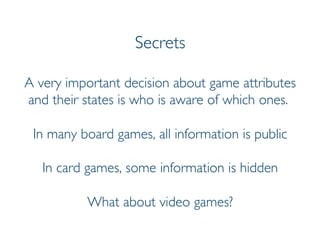 Prof. Pier Luca Lanzi
Secrets
A very important decision about game attributes
and their states is who is aware of which ones.
In many board games, all information is public
In card games, some information is hidden
What about video games?
 