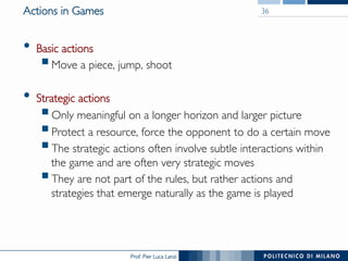 Prof. Pier Luca Lanzi
Actions in Games
•  Basic actions
§ Move a piece, jump, shoot
•  Strategic actions
§ Only meaningful on a longer horizon and larger picture
§ Protect a resource, force the opponent to do a certain move
§ The strategic actions often involve subtle interactions within
the game and are often very strategic moves
§ They are not part of the rules, but rather actions and
strategies that emerge naturally as the game is played
36
 