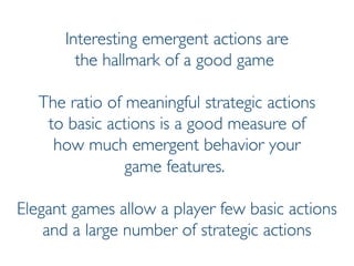 Prof. Pier Luca Lanzi
Interesting emergent actions are
the hallmark of a good game
The ratio of meaningful strategic actions
to basic actions is a good measure of
how much emergent behavior your
game features.
Elegant games allow a player few basic actions
and a large number of strategic actions
 