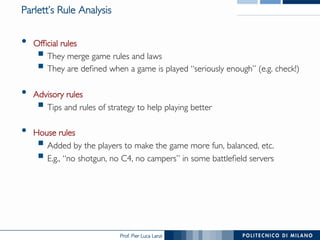 Prof. Pier Luca Lanzi
Parlett’s Rule Analysis
•  Official rules
§ They merge game rules and laws
§ They are defined when a game is played “seriously enough” (e.g. check!)
•  Advisory rules
§ Tips and rules of strategy to help playing better
•  House rules
§ Added by the players to make the game more fun, balanced, etc.
§ E.g., “no shotgun, no C4, no campers” in some battlefield servers
 