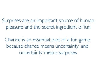 Prof. Pier Luca Lanzi
Surprises are an important source of human
pleasure and the secret ingredient of fun
Chance is an essential part of a fun game
because chance means uncertainty, and
uncertainty means surprises
 