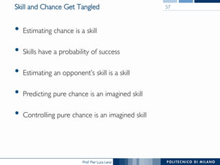 Prof. Pier Luca Lanzi
Skill and Chance Get Tangled
•  Estimating chance is a skill
•  Skills have a probability of success
•  Estimating an opponent’s skill is a skill
•  Predicting pure chance is an imagined skill
•  Controlling pure chance is an imagined skill
57
 