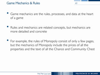 Prof. Pier Luca Lanzi
Game Mechanics & Rules
•  Game mechanics are the rules, processes, and data at the heart
of a game
•  Rules and mechanics are related concepts, but mechanics are
more detailed and concrete
•  For example, the rules of Monopoly consist of only a few pages,
but the mechanics of Monopoly include the prices of all the
properties and the text of all the Chance and Community Chest
60
 
